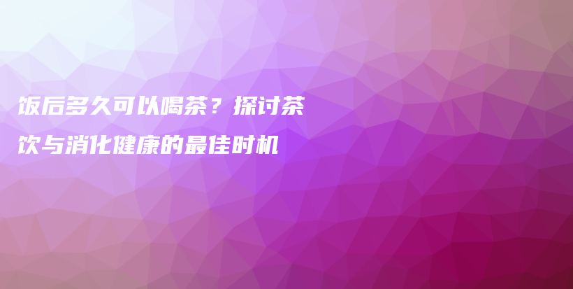 飯后多久可以喝茶？探討茶飲與消化健康的最佳時(shí)機(jī)插圖