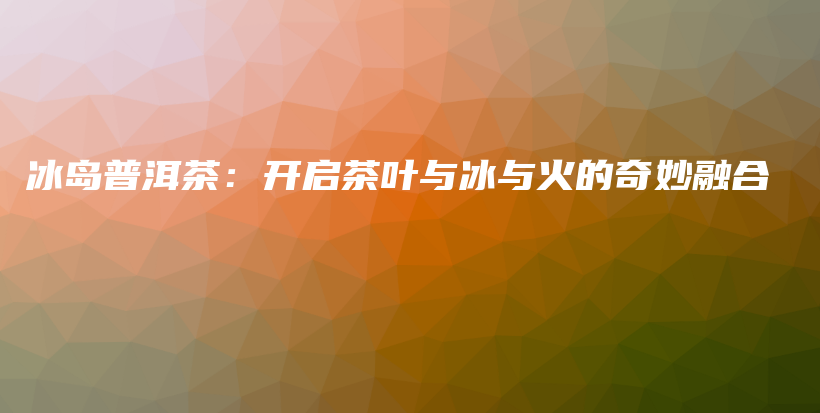 冰島普洱茶：開啟茶葉與冰與火的奇妙融合插圖