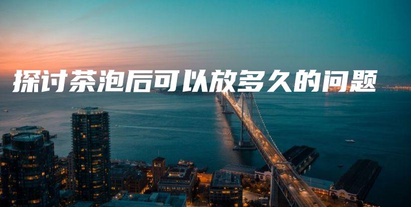 探討茶泡后可以放多久的問題插圖