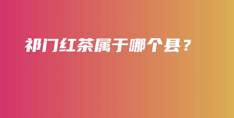 祁門紅茶屬于哪個縣？插圖