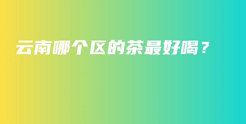 云南哪個區(qū)的茶最好喝？插圖