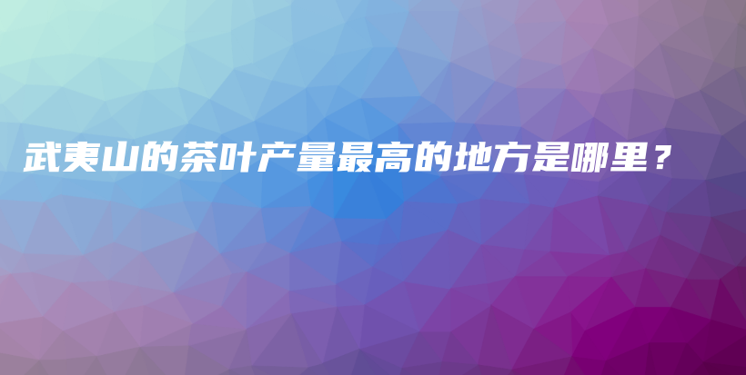 武夷山的茶葉產(chǎn)量最高的地方是哪里？插圖