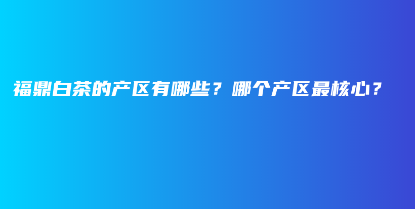 福鼎白茶的產(chǎn)區(qū)有哪些？哪個(gè)產(chǎn)區(qū)最核心？插圖