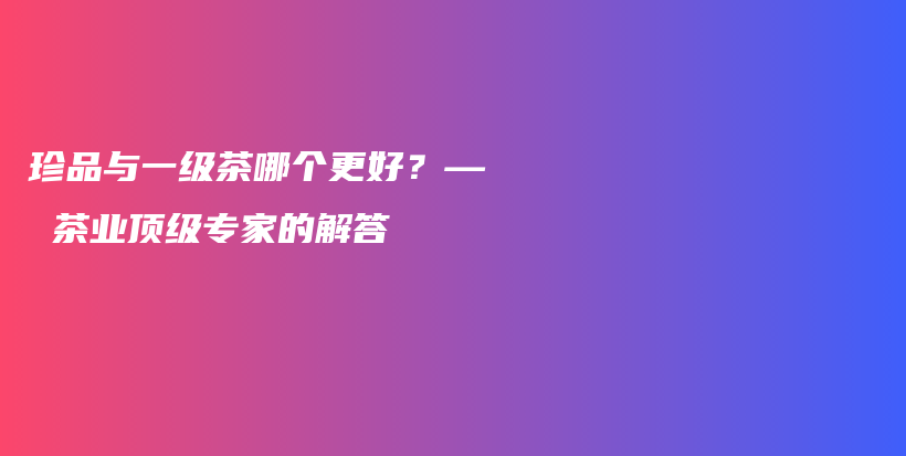 珍品與一級茶哪個更好？— 茶業(yè)頂級專家的解答插圖