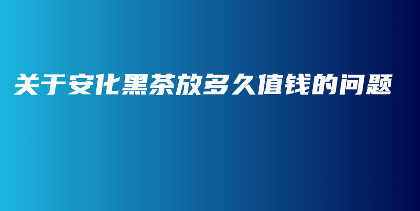 關(guān)于安化黑茶放多久值錢的問(wèn)題插圖