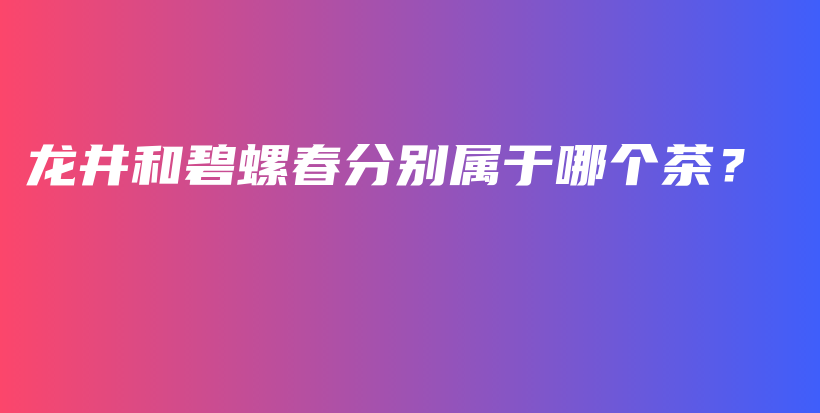 龍井和碧螺春分別屬于哪個茶？插圖