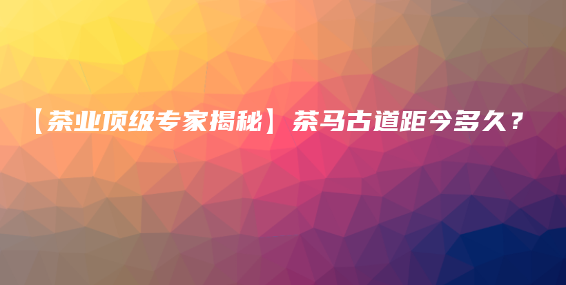 【茶業(yè)頂級專家揭秘】茶馬古道距今多久？插圖