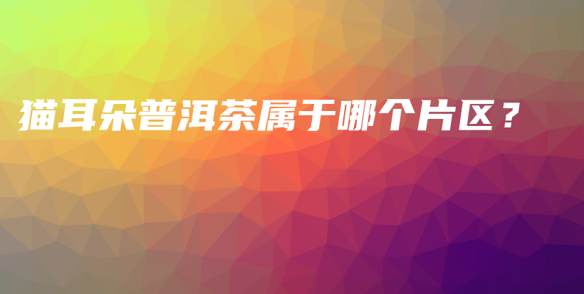 貓耳朵普洱茶屬于哪個片區(qū)？插圖