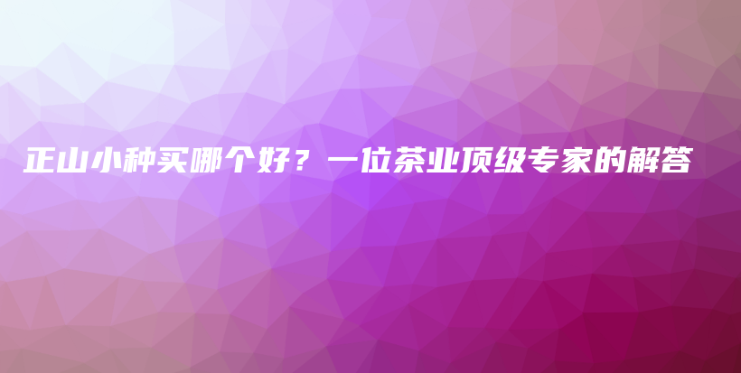 正山小種買哪個(gè)好？一位茶業(yè)頂級(jí)專家的解答插圖