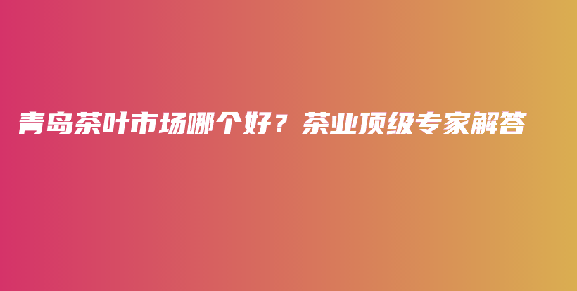 青島茶葉市場哪個好？茶業(yè)頂級專家解答插圖