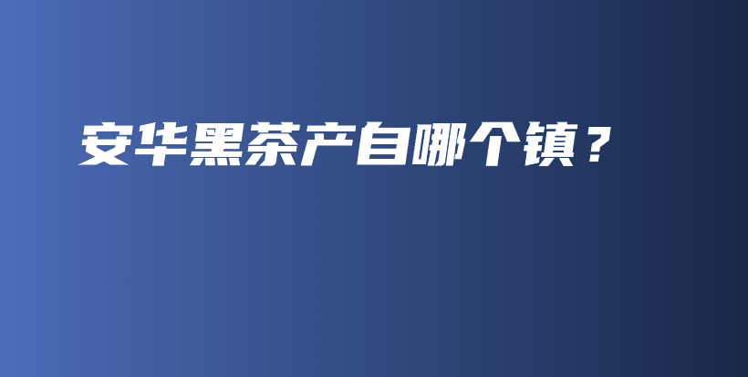 安華黑茶產(chǎn)自哪個(gè)鎮(zhèn)？插圖