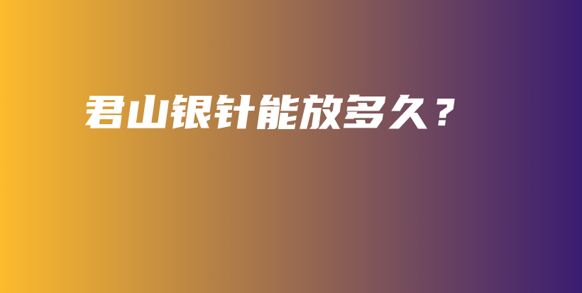 君山銀針能放多久？插圖