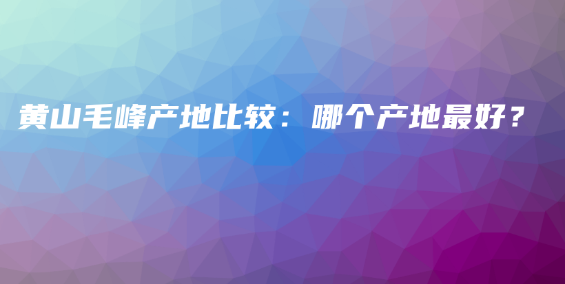 黃山毛峰產(chǎn)地比較：哪個(gè)產(chǎn)地最好？插圖