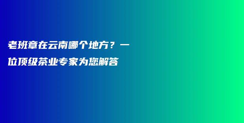 老班章在云南哪個地方？一位頂級茶業(yè)專家為您解答插圖