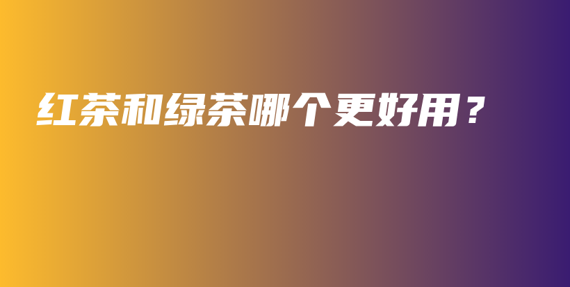 紅茶和綠茶哪個(gè)更好用？插圖