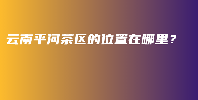 云南平河茶區(qū)的位置在哪里？插圖