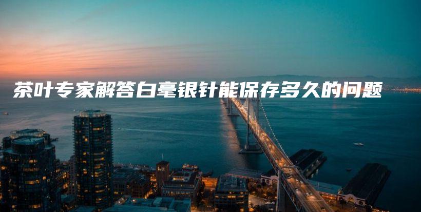 茶葉專家解答白毫銀針能保存多久的問題插圖