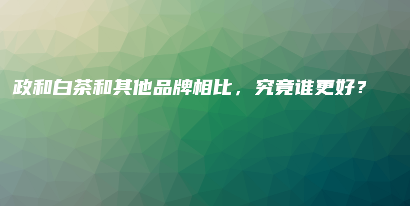 政和白茶和其他品牌相比，究竟誰更好？插圖