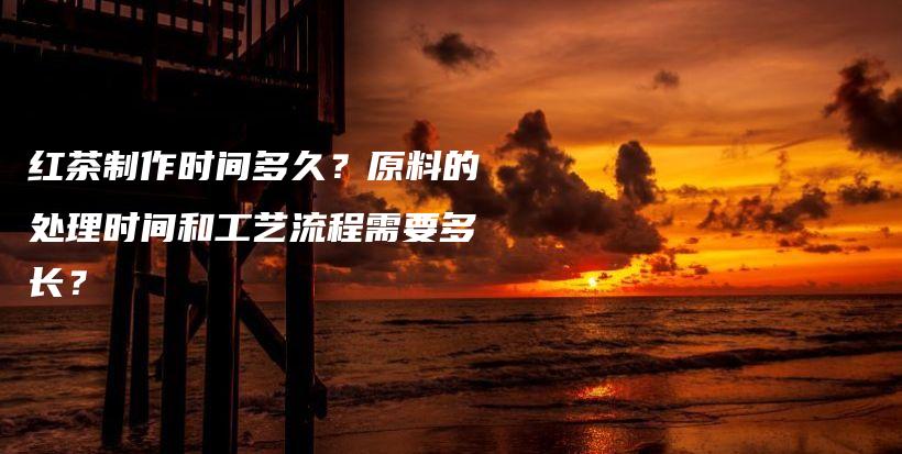 紅茶制作時(shí)間多久？原料的處理時(shí)間和工藝流程需要多長(zhǎng)？插圖