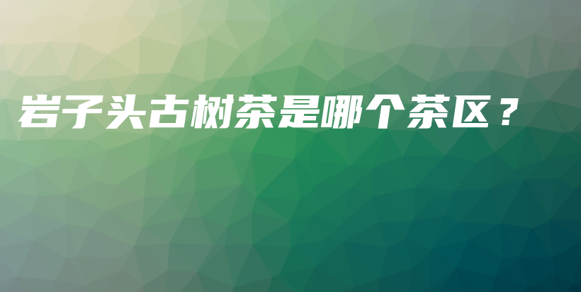 巖子頭古樹茶是哪個茶區(qū)？插圖
