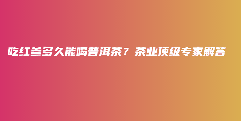 吃紅參多久能喝普洱茶？茶業(yè)頂級(jí)專家解答插圖