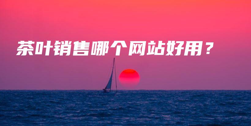 茶葉銷售哪個網(wǎng)站好用？插圖