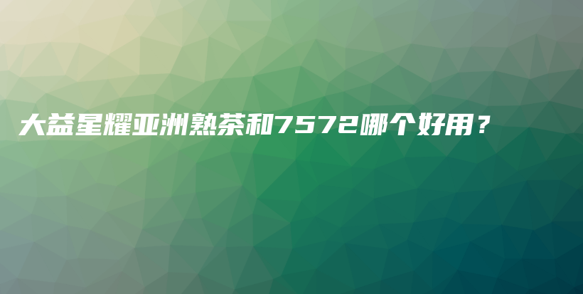 大益星耀亞洲熟茶和7572哪個(gè)好用？插圖
