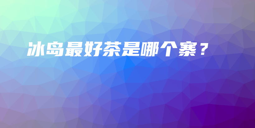 冰島最好茶是哪個(gè)寨？插圖