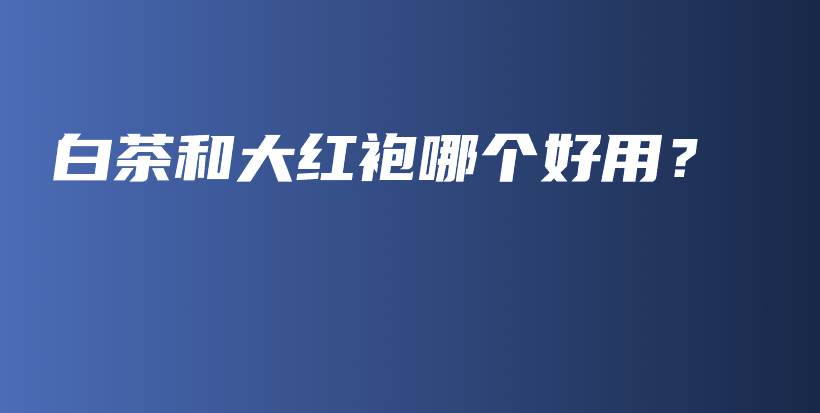 白茶和大紅袍哪個好用？插圖