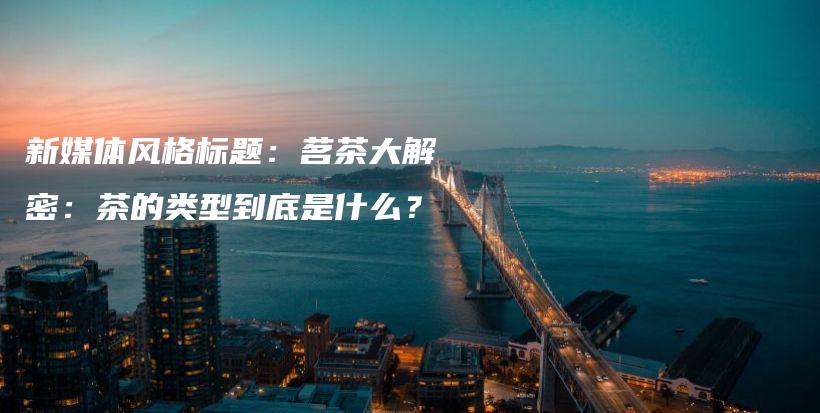 新媒體風(fēng)格標(biāo)題：茗茶大解密：茶的類型到底是什么？插圖
