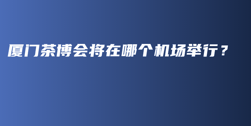 廈門(mén)茶博會(huì)將在哪個(gè)機(jī)場(chǎng)舉行？插圖