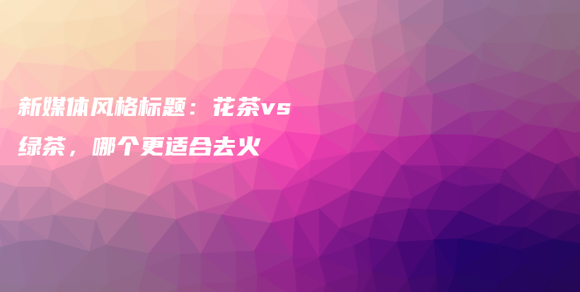 新媒體風格標題：花茶vs綠茶，哪個更適合去火插圖