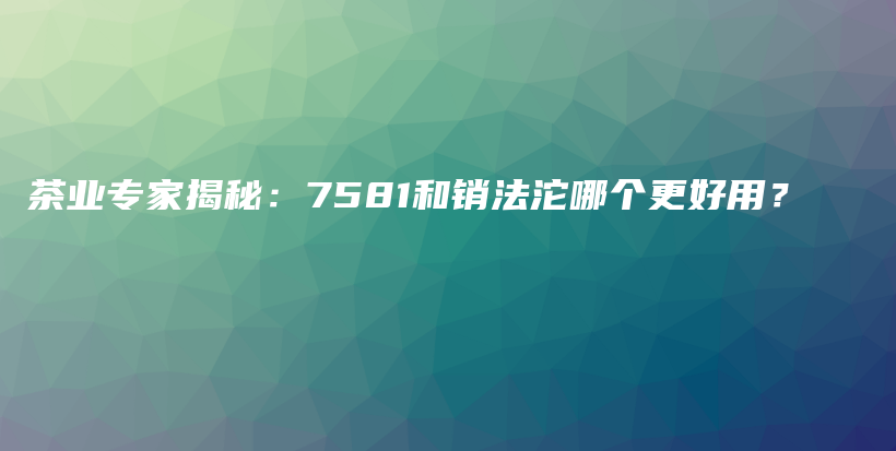 茶業(yè)專家揭秘：7581和銷法沱哪個(gè)更好用？插圖