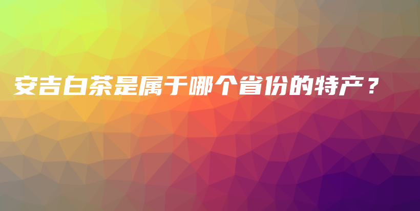 安吉白茶是屬于哪個(gè)省份的特產(chǎn)？插圖