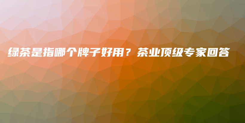 綠茶是指哪個(gè)牌子好用？茶業(yè)頂級(jí)專家回答插圖