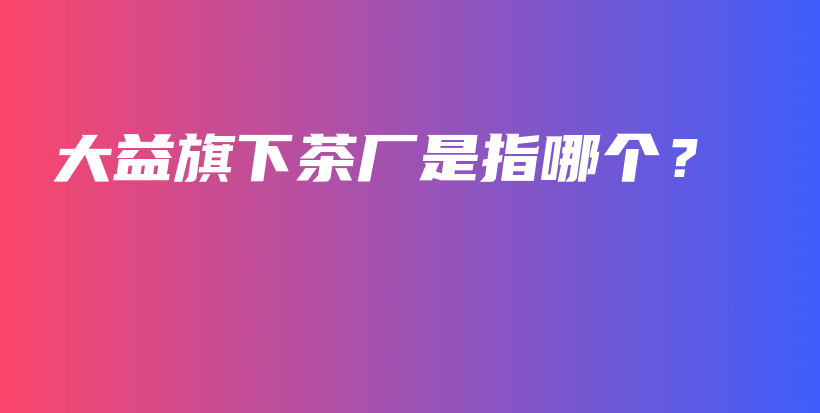 大益旗下茶廠是指哪個(gè)？插圖