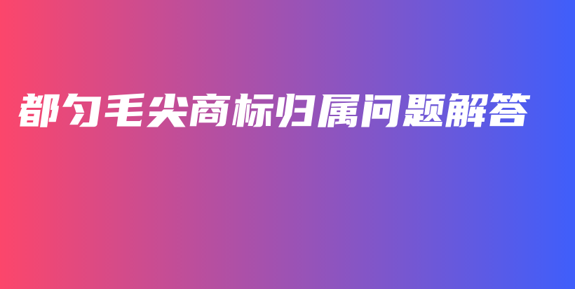 都勻毛尖商標(biāo)歸屬問題解答插圖