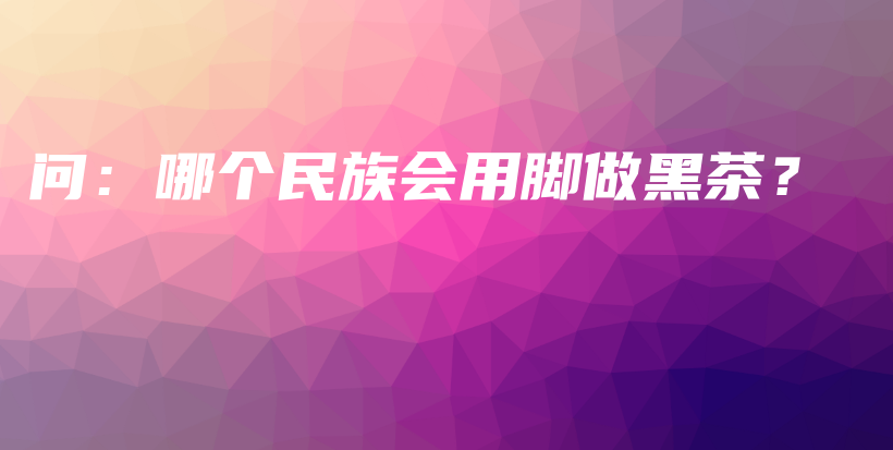 問：哪個民族會用腳做黑茶？插圖