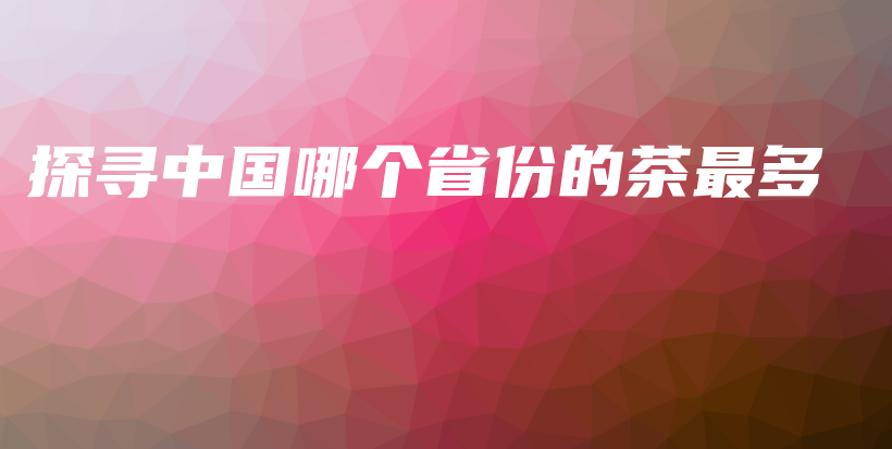 探尋中國哪個(gè)省份的茶最多插圖