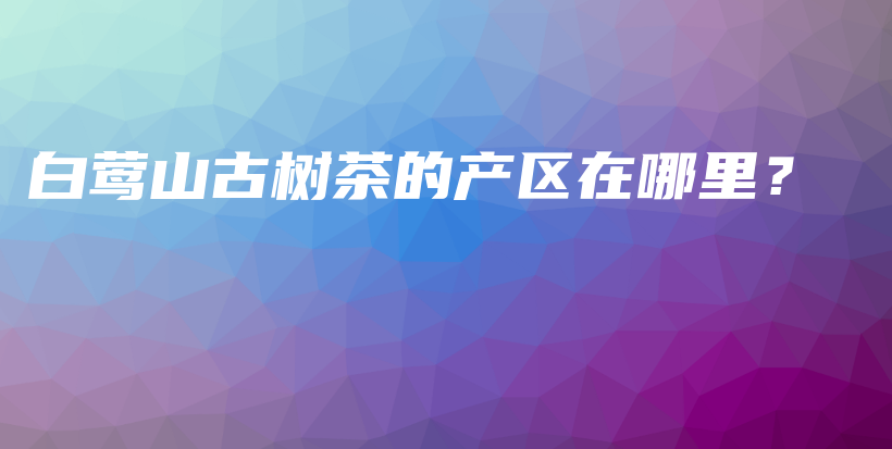 白鶯山古樹茶的產(chǎn)區(qū)在哪里？插圖