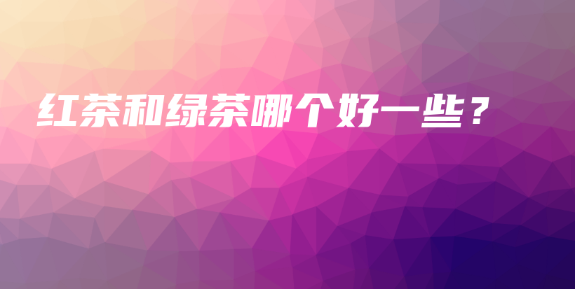 紅茶和綠茶哪個(gè)好一些？插圖