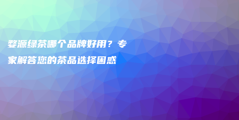 婺源綠茶哪個(gè)品牌好用？專(zhuān)家解答您的茶品選擇困惑插圖