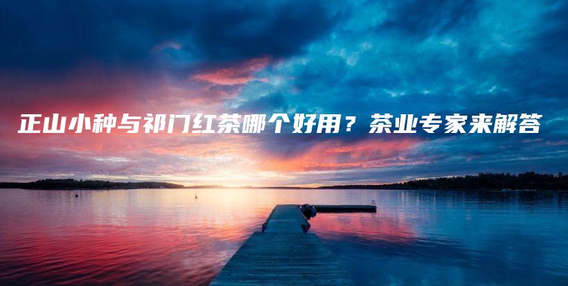 正山小種與祁門紅茶哪個好用？茶業(yè)專家來解答插圖