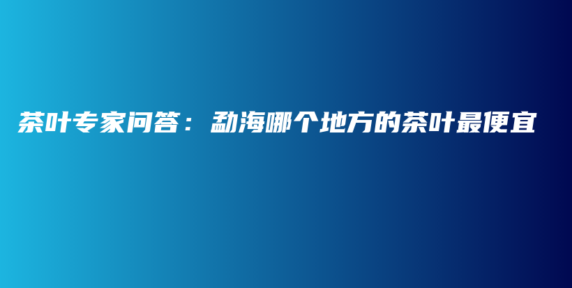 茶葉專家問答：勐海哪個地方的茶葉最便宜插圖