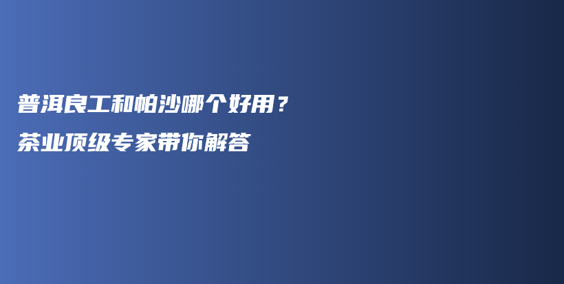 普洱良工和帕沙哪個好用？茶業(yè)頂級專家?guī)憬獯鸩鍒D