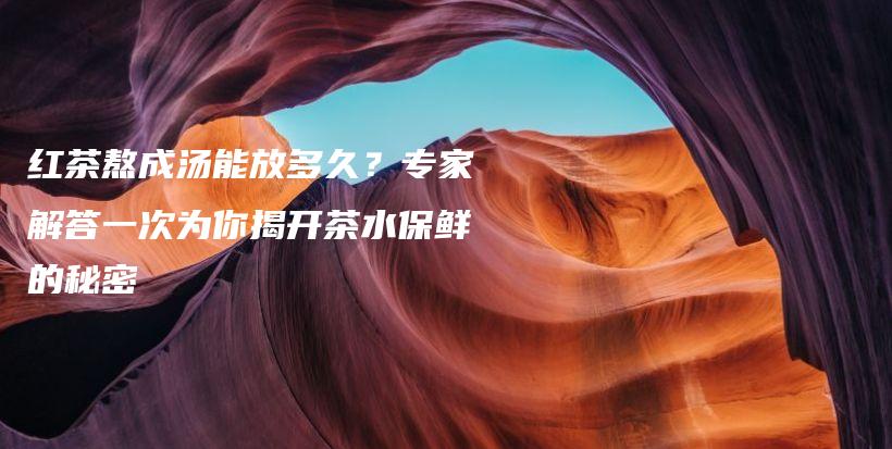 紅茶熬成湯能放多久？專家解答一次為你揭開茶水保鮮的秘密插圖