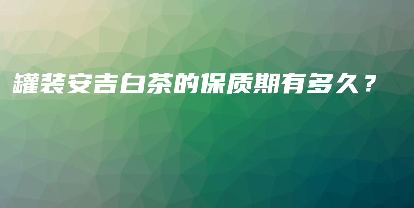 罐裝安吉白茶的保質(zhì)期有多久？插圖