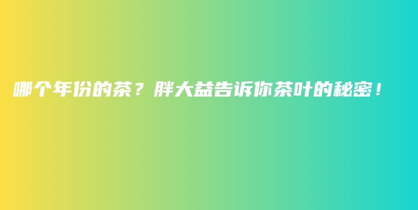 哪個(gè)年份的茶？胖大益告訴你茶葉的秘密！插圖