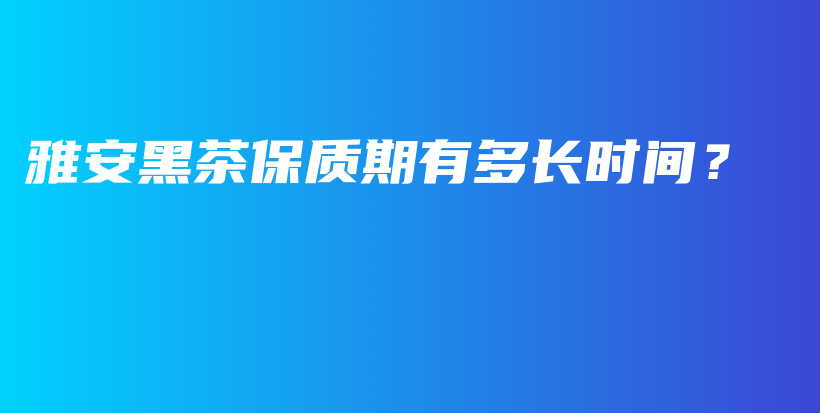 雅安黑茶保質(zhì)期有多長時間？插圖