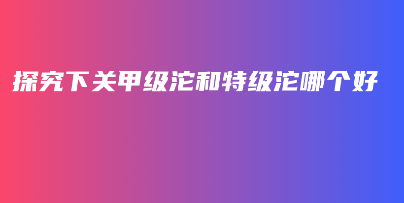 探究下關(guān)甲級(jí)沱和特級(jí)沱哪個(gè)好插圖